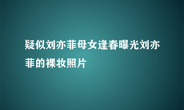 疑似刘亦菲母女逢春曝光刘亦菲的裸妆照片