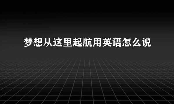 梦想从这里起航用英语怎么说