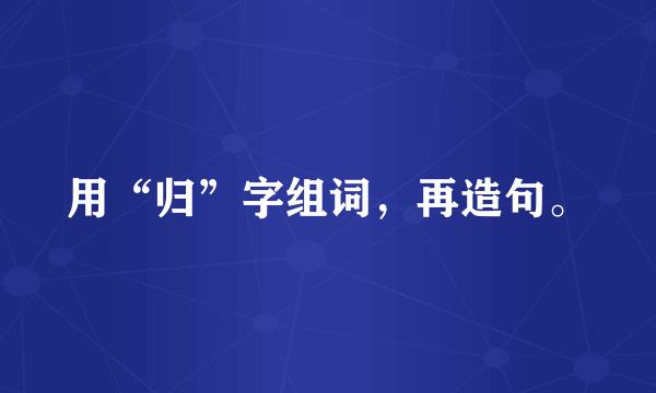 用“归”字组词，再造句。