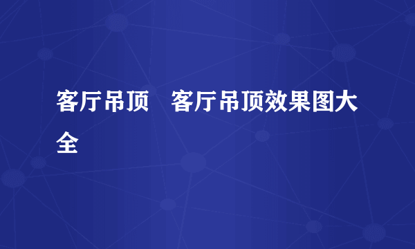 客厅吊顶   客厅吊顶效果图大全