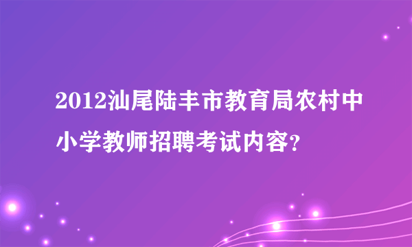 2012汕尾陆丰市教育局农村中小学教师招聘考试内容？