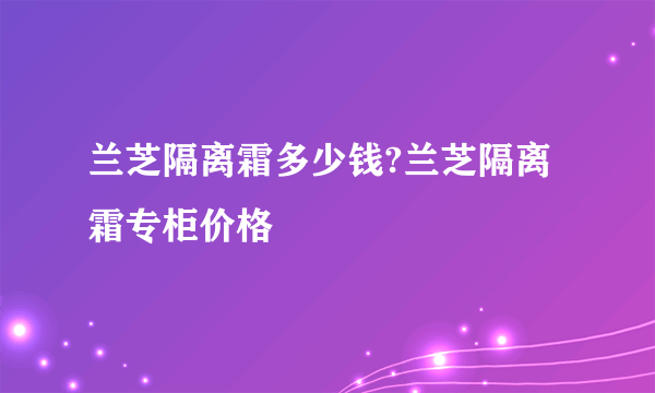 兰芝隔离霜多少钱?兰芝隔离霜专柜价格