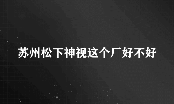 苏州松下神视这个厂好不好