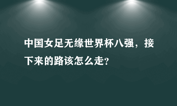 中国女足无缘世界杯八强，接下来的路该怎么走？