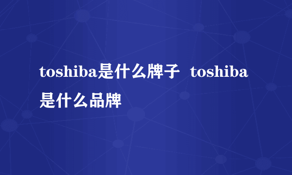 toshiba是什么牌子  toshiba是什么品牌