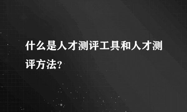 什么是人才测评工具和人才测评方法？