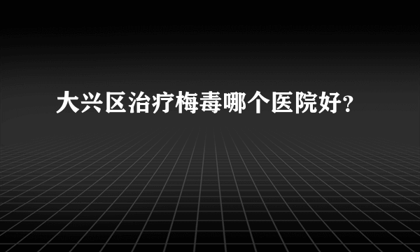 大兴区治疗梅毒哪个医院好？