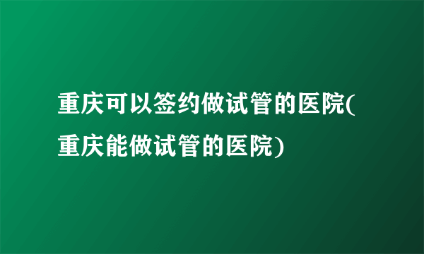 重庆可以签约做试管的医院(重庆能做试管的医院)