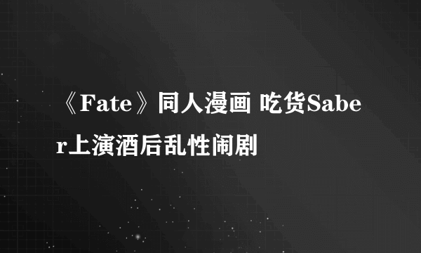 《Fate》同人漫画 吃货Saber上演酒后乱性闹剧