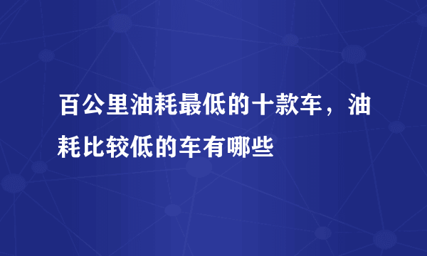 百公里油耗最低的十款车，油耗比较低的车有哪些