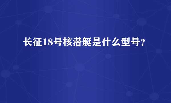 长征18号核潜艇是什么型号？