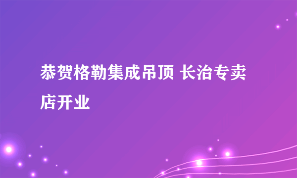 恭贺格勒集成吊顶 长治专卖店开业