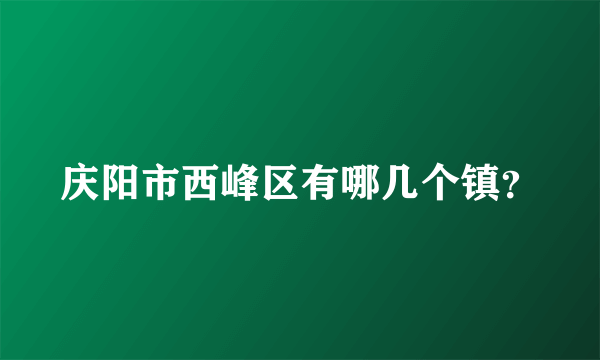 庆阳市西峰区有哪几个镇？