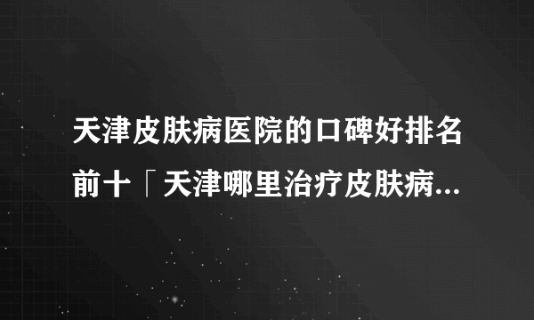 天津皮肤病医院的口碑好排名前十「天津哪里治疗皮肤病」公开实力排名榜单！