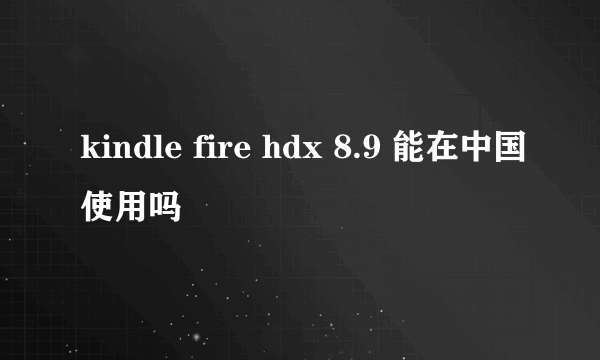 kindle fire hdx 8.9 能在中国使用吗