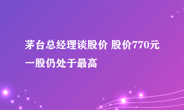 茅台总经理谈股价 股价770元一股仍处于最高