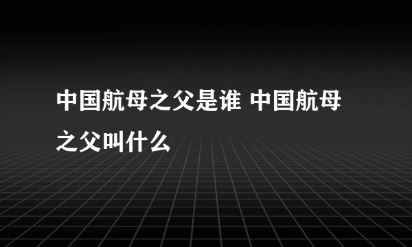 中国航母之父是谁 中国航母之父叫什么