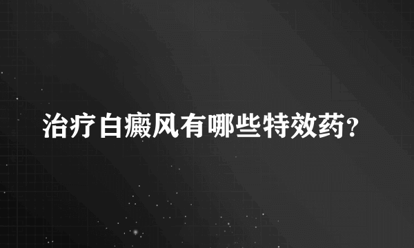 治疗白癜风有哪些特效药？