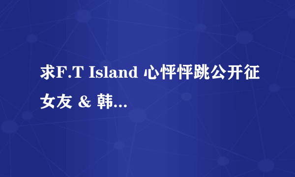 求F.T Island 心怦怦跳公开征女友 & 韩国岛第一,二季全集~~~