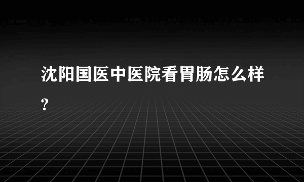 沈阳国医中医院看胃肠怎么样?