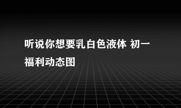 听说你想要乳白色液体 初一福利动态图