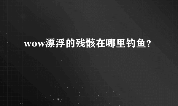 wow漂浮的残骸在哪里钓鱼？