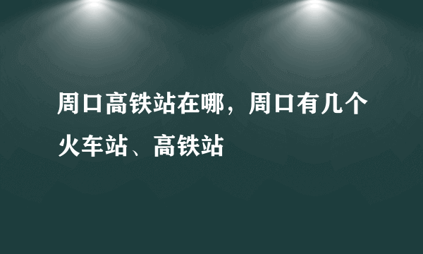 周口高铁站在哪，周口有几个火车站、高铁站