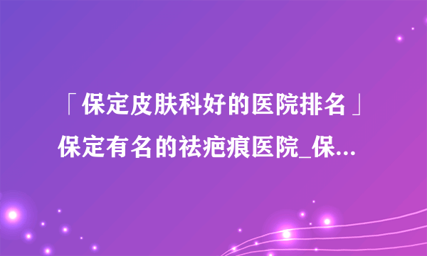 「保定皮肤科好的医院排名」保定有名的祛疤痕医院_保定附近去疤痕正规专业医院