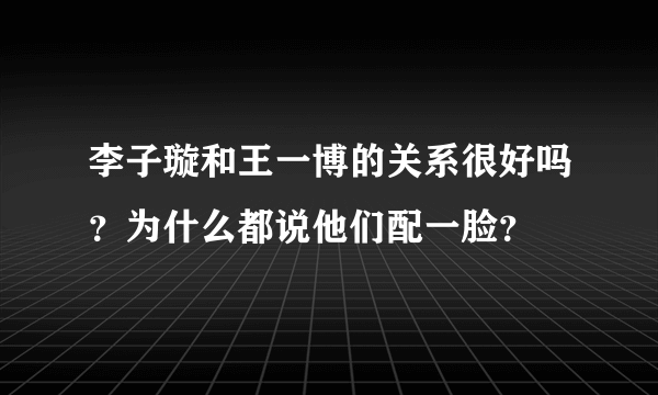 李子璇和王一博的关系很好吗？为什么都说他们配一脸？