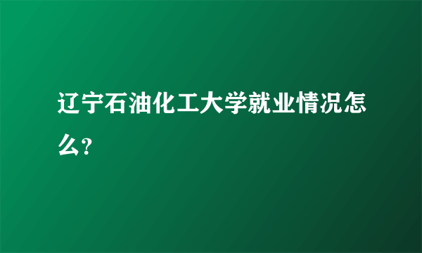 辽宁石油化工大学就业情况怎么？