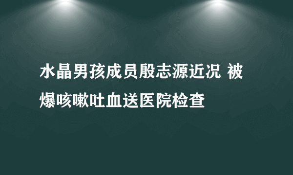 水晶男孩成员殷志源近况 被爆咳嗽吐血送医院检查