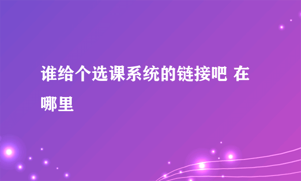 谁给个选课系统的链接吧 在哪里