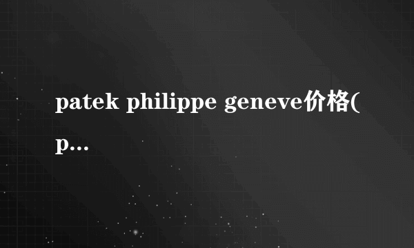 patek philippe geneve价格(patek philippe geneve)