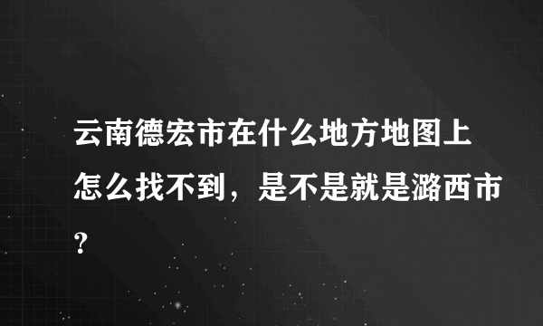 云南德宏市在什么地方地图上怎么找不到，是不是就是潞西市？