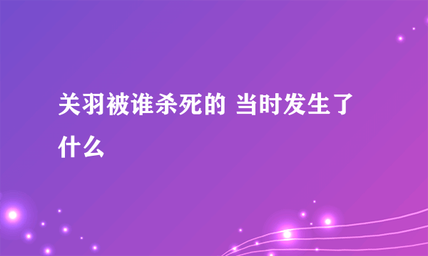 关羽被谁杀死的 当时发生了什么