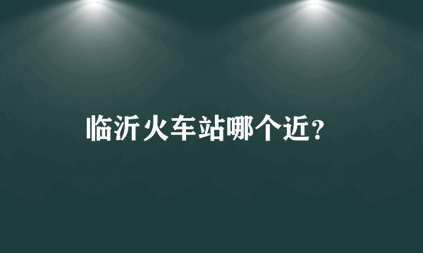 临沂火车站哪个近？