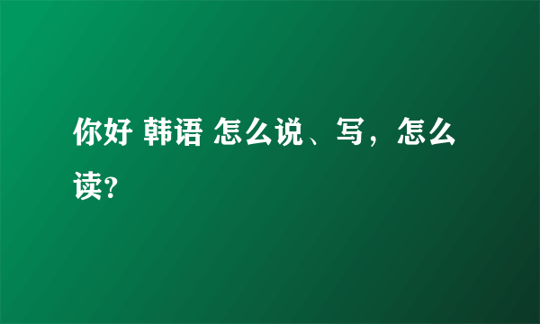 你好 韩语 怎么说、写，怎么读？