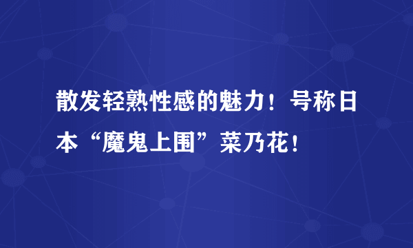 散发轻熟性感的魅力！号称日本“魔鬼上围”菜乃花！