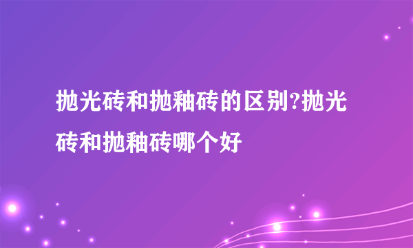 抛光砖和抛釉砖的区别?抛光砖和抛釉砖哪个好