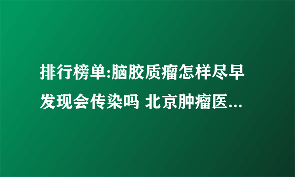 排行榜单:脑胶质瘤怎样尽早发现会传染吗 北京肿瘤医院哪家好？