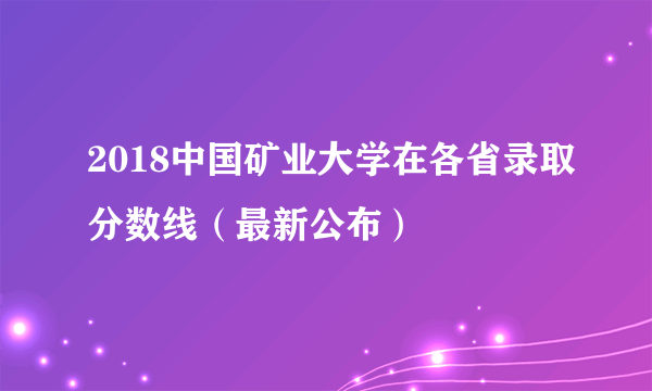 2018中国矿业大学在各省录取分数线（最新公布）