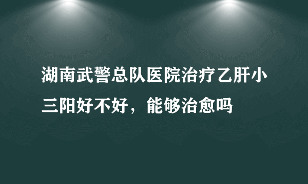 湖南武警总队医院治疗乙肝小三阳好不好，能够治愈吗