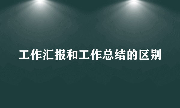 工作汇报和工作总结的区别