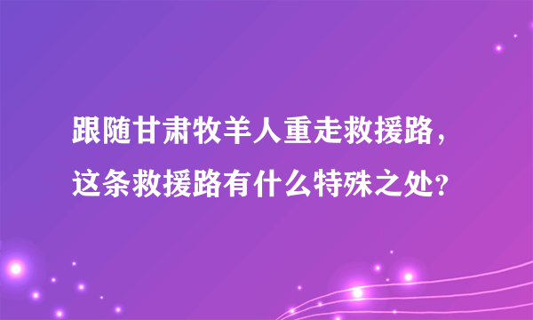 跟随甘肃牧羊人重走救援路，这条救援路有什么特殊之处？