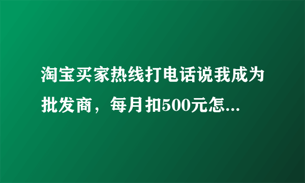 淘宝买家热线打电话说我成为批发商，每月扣500元怎么回事，是真的吗