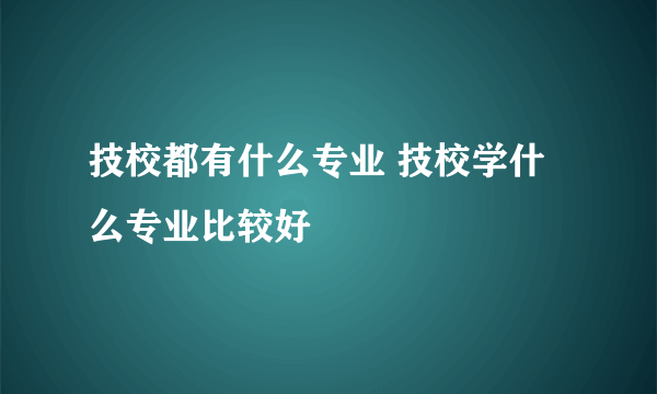 技校都有什么专业 技校学什么专业比较好