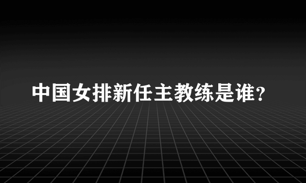 中国女排新任主教练是谁？