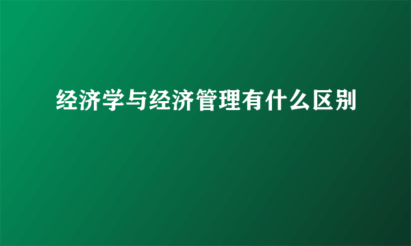 经济学与经济管理有什么区别