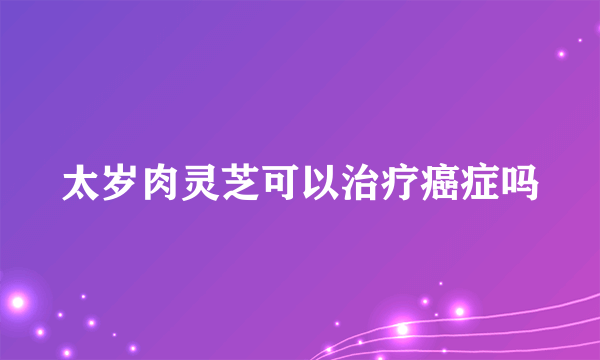 太岁肉灵芝可以治疗癌症吗