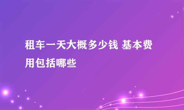 租车一天大概多少钱 基本费用包括哪些